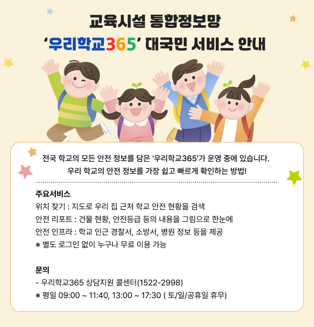 전국 학교의 모든 안전 정보를 담은 '우리학교365'가 운영 중에 있습니다.우리 학교의 안전 정보를 가장 쉽고 빠르게 확인하는 방법!■주요서비스위치 찾기 : 지도로 우리 집 근처 학교 안전 현황을 검색안전 리포트 : 건물 현황, 안전등급 등의 내용을 그림으로 한눈에안전 인프라 : 학교 인근 경찰서, 소방서, 병원 정보 등을 제공※ 별도 로그인 없이 누구나 무료 이용 가능■ 문의- 우리학교365 상담지원 콜센터(1522-2998)※ 평일 09:00 ~ 11:40, 13:00 ~ 17:30 ( 토/일/공휴일 휴무)