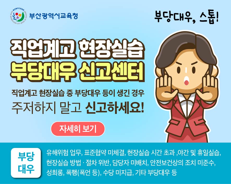 부산광역시교육청직업계고 현장실습부당대우 신고센터직업계고 현장실습 중 부당대우 등이 생긴 경우주저하지 말고 신고하세요!자세히보기부당대우, 스톱!부당대우유해위험 업무, 표준협약 미체결, 현장실습 시간 초과,야간 및 휴일실습, 현장실습 방법 절차 위반, 담당자 미배치, 안전보건상의 조치 미준수, 성희롱, 폭행(폭언 등), 수당 미지급, 기타 부당대우 등
