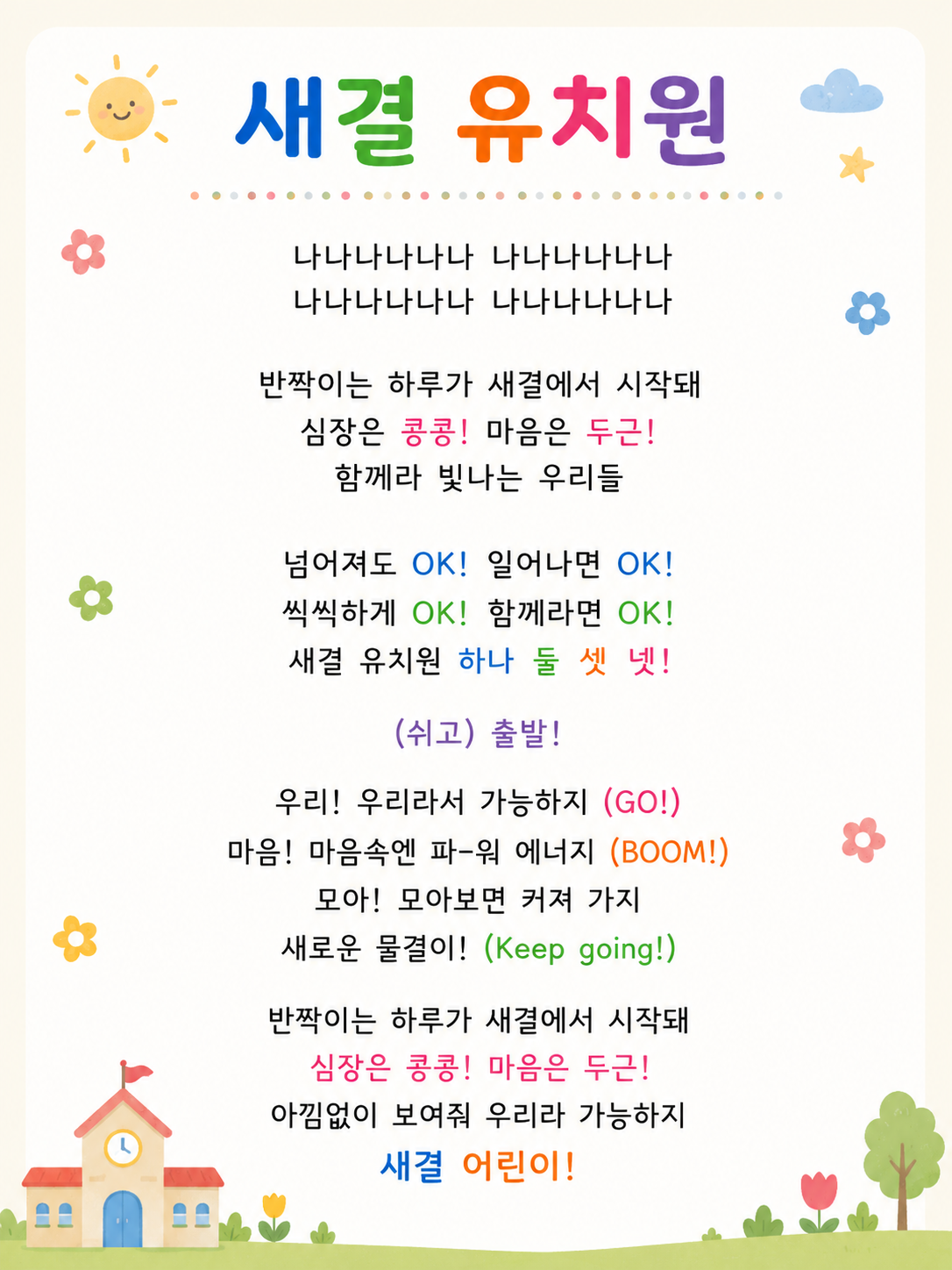 나나나나나나 나나나나나나 나나나나나나 나나나나나 반짝이는 하루가 새결에서 시작돼 심장은 콩콩! 마음은 두근! 함께라 빛나는 우리들 넘어져도 OK! 일어나면 OK! 씩씩하게 OK! 함께라면 OK! 새결 유치원 하나 둘 셋 넷! (쉬고) 출발! 우리!우리라서 가능하지 (GO!) 마음! 마음속엔 파-워 에너지(BOOM!) 모아! 모아보면 커져 가지 새로운 물결이! (Keep going!) 반짝이는 하루가 새결에서 시작돼 심장은 콩콩! 마음은 두근! 아낌없이 보여줘 우리라 가능하지 새결 어린이!